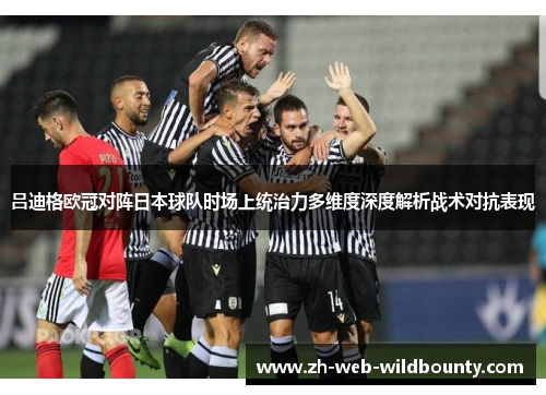吕迪格欧冠对阵日本球队时场上统治力多维度深度解析战术对抗表现 吕迪格欧冠对阵日本球队时场上统治力多维度深度解析战术对抗表现