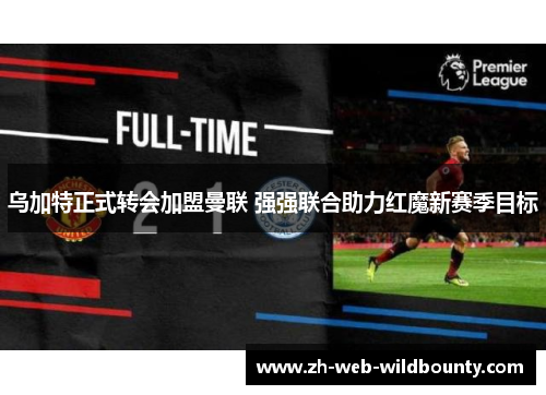 乌加特正式转会加盟曼联 强强联合助力红魔新赛季目标 乌加特正式转会加盟曼联 强强联合助力红魔新赛季目标