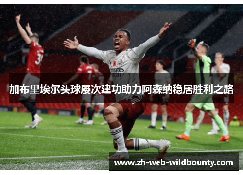 加布里埃尔头球屡次建功助力阿森纳稳居胜利之路